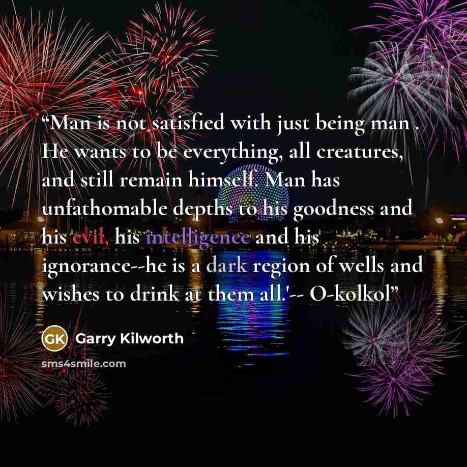 “Man is not satisfied with just being man . He wants to be everything, all creatures, and still remain himself. Man has unfathomable depths to his goodness and his evil, his intelligence and his ignorance--he is a dark region of wells and wishes to drink at them all.'-- O-kolkol” quote by Garry Kilworth