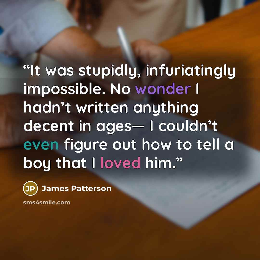 “It was stupidly, infuriatingly impossible. No wonder I hadn’t written anything decent in ages— I couldn’t even figure out how to tell a boy that I loved him.” quote by James Patterson