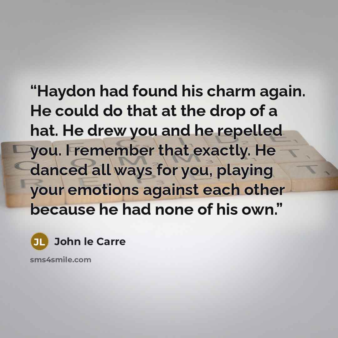 “Haydon had found his charm again. He could do that at the drop of a hat. He drew you and he repelled you. I remember that exactly. He danced all ways for you, playing your emotions against each other because he had none of his own.” quote by John le Carré