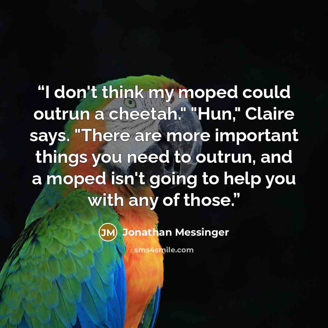 “I don't think my moped could outrun a cheetah." "Hun," Claire says. "There are more important things you need to outrun, and a moped isn't going to help you with any of those.” quote by Jonathan Messinger
