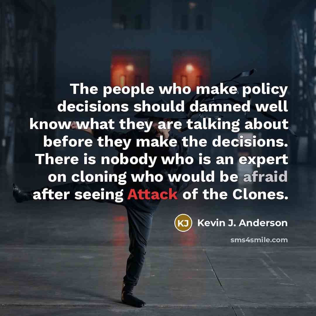 “The people who make policy decisions should damned well know what they are talking about before they make the decisions. There is nobody who is an expert on cloning who would be afraid after seeing Attack of the Clones.” quote by Kevin J. Anderson