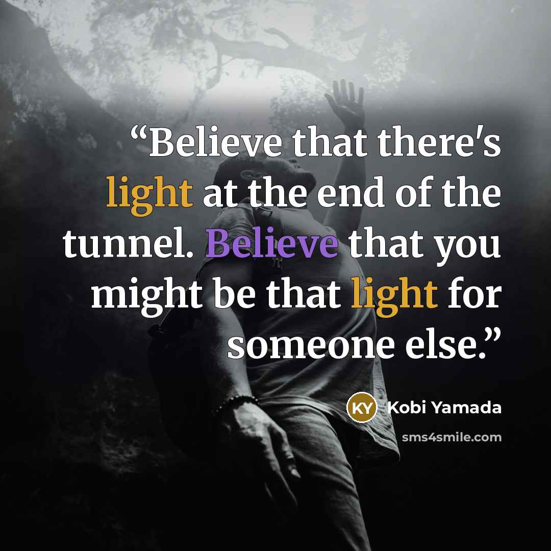 “Believe that there's light at the end of the tunnel. Believe that you might be that light for someone else.” quote by Kobi Yamada