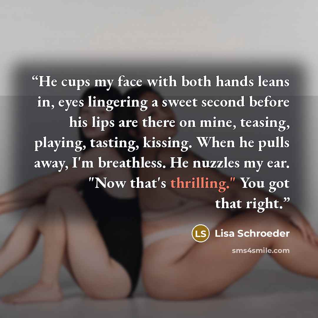 “He cups my face with both hands leans in, eyes lingering a sweet second before his lips are there on mine, teasing, playing, tasting, kissing. When he pulls away, I'm breathless. He nuzzles my ear. "Now that's thrilling." You got that right.” quote by Lisa Schroeder