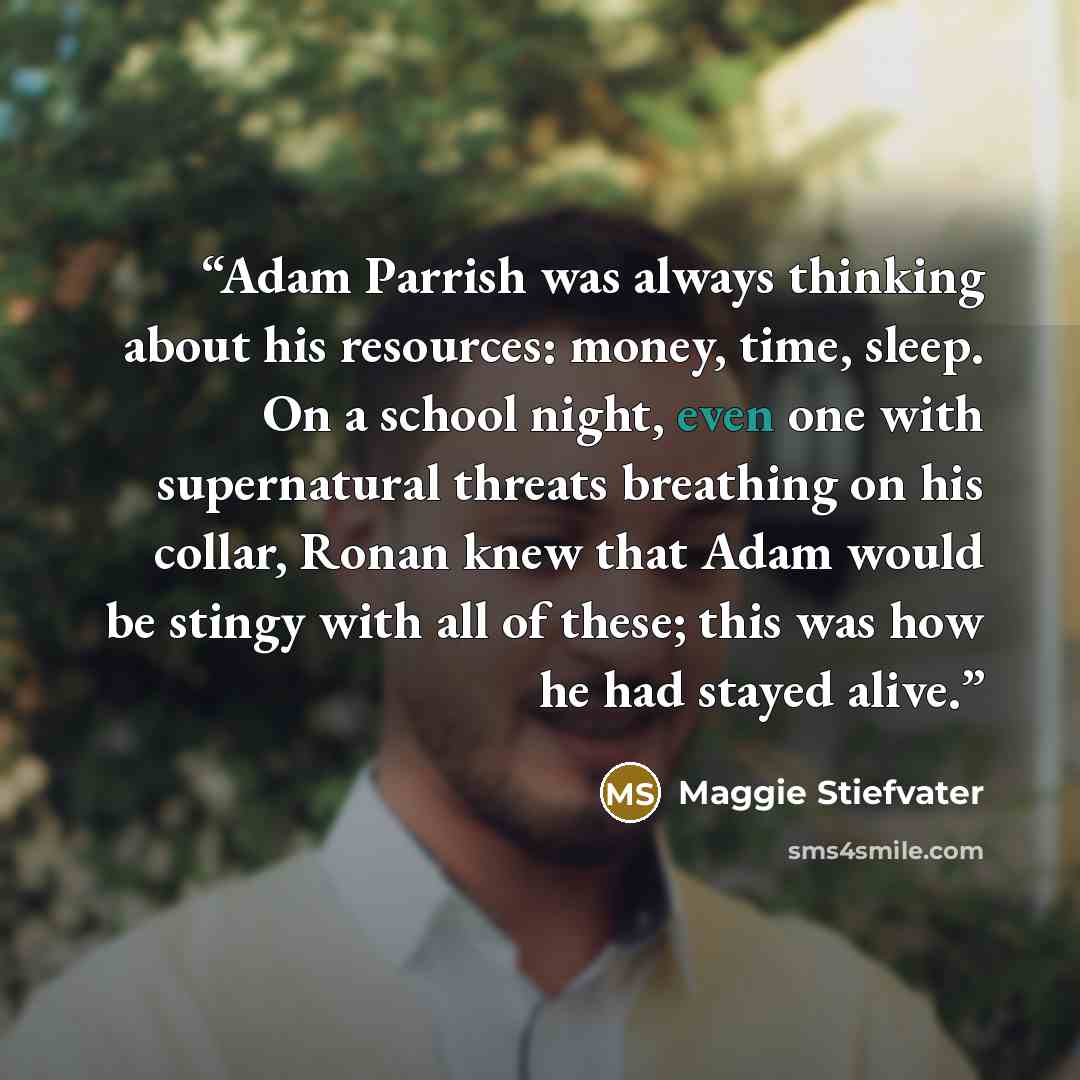 “Adam Parrish was always thinking about his resources: money, time, sleep. On a school night, even one with supernatural threats breathing on his collar, Ronan knew that Adam would be stingy with all of these; this was how he had stayed alive.” quote by Maggie Stiefvater