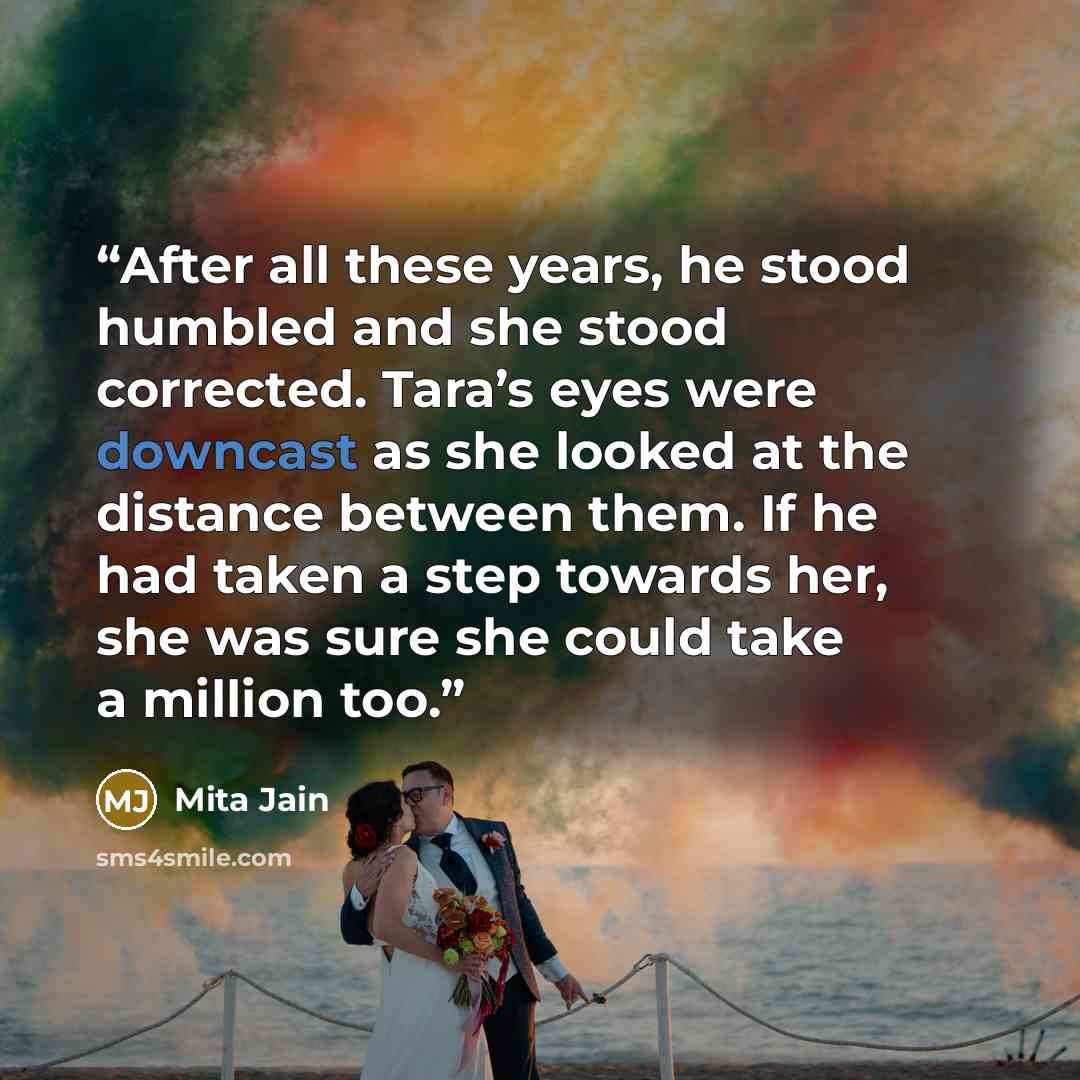 “After all these years, he stood humbled and she stood corrected. Tara’s eyes were downcast as she looked at the distance between them. If he had taken a step towards her, she was sure she could take a million too.” quote by Mita Jain