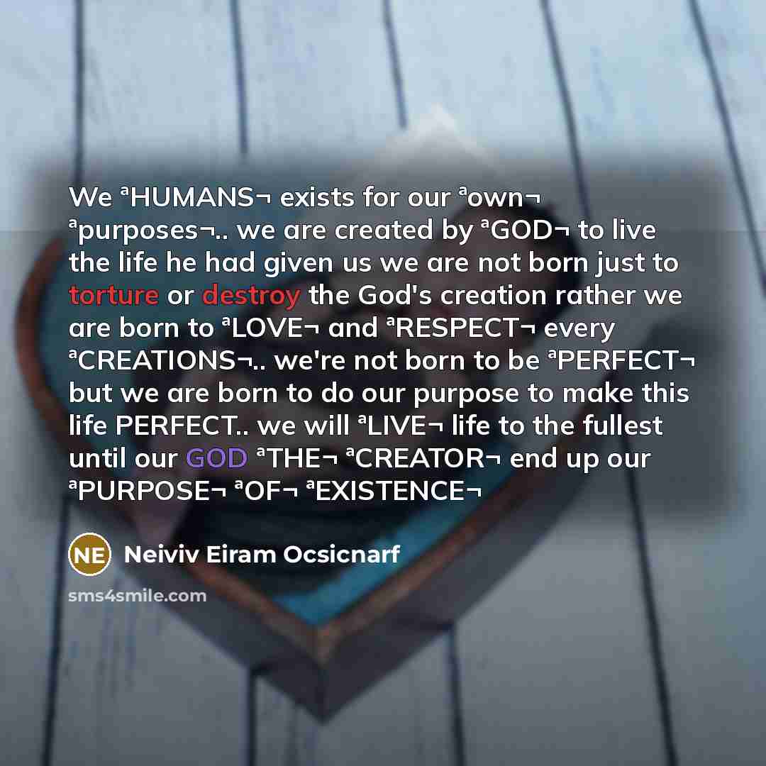 “We ªHUMANS¬ exists for our ªown¬ ªpurposes¬.. we are created by ªGOD¬ to live the life he had given us we are not born just to torture or destroy the God's creation rather we are born to ªLOVE¬ and ªRESPECT¬ every ªCREATIONS¬.. we're not born to be ªPERFECT¬ but we are born to do our purpose to…” quote by Neiviv Eiram Ocsicnarf