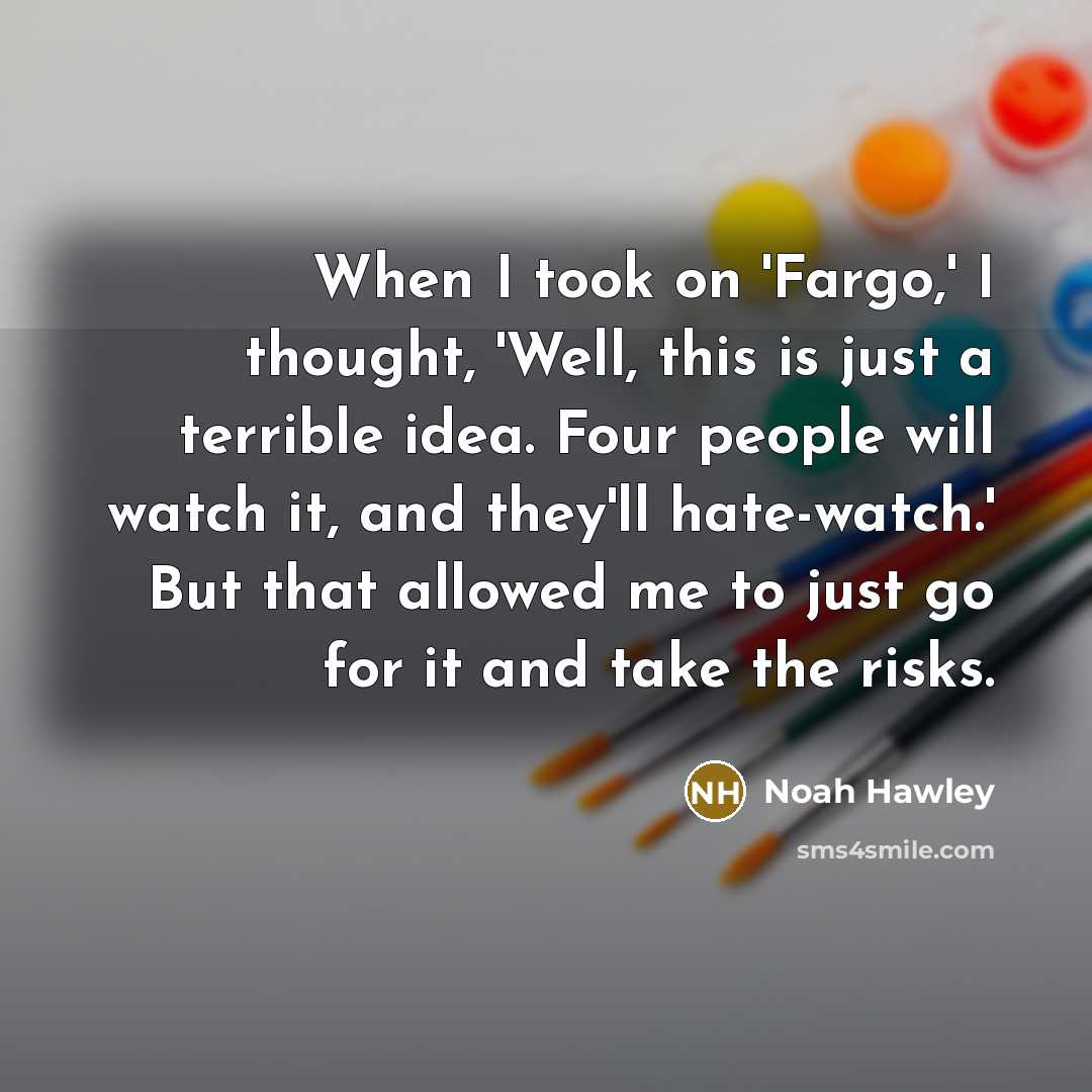 “When I took on 'Fargo,' I thought, 'Well, this is just a terrible idea. Four people will watch it, and they'll hate-watch.' But that allowed me to just go for it and take the risks.” quote by Noah Hawley