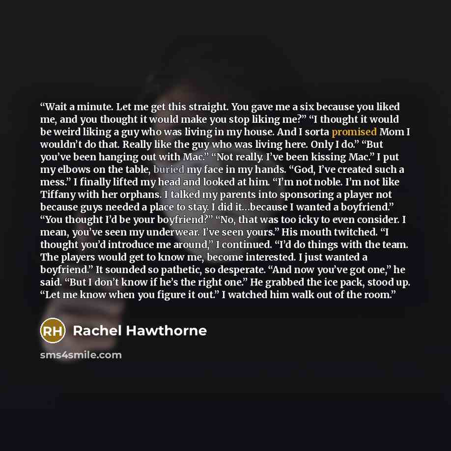 “Wait a minute. Let me get this straight. You gave me a six because you liked me, and you thought it would make you stop liking me?” “I thought it would be weird liking a guy who was living in my house. And I sorta promised Mom I wouldn’t do that. Really like the guy who was living here. Only I…” quote by Rachel Hawthorne