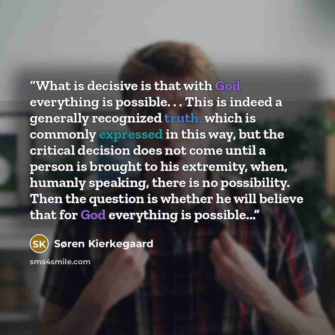 “What is decisive is that with God everything is possible. . . This is indeed a generally recognized truth, which is commonly expressed in this way, but the critical decision does not come until a person is brought to his extremity, when, humanly speaking, there is no possibility. Then the question…” quote by Søren Kierkegaard