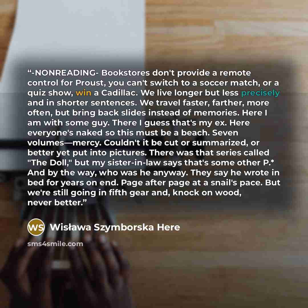 “-NONREADING- Bookstores don't provide a remote control for Proust, you can't switch to a soccer match, or a quiz show, win a Cadillac. We live longer but less precisely and in shorter sentences. We travel faster, farther, more often, but bring back slides instead of memories. Here I am with some…” quote by Wisława Szymborska Here