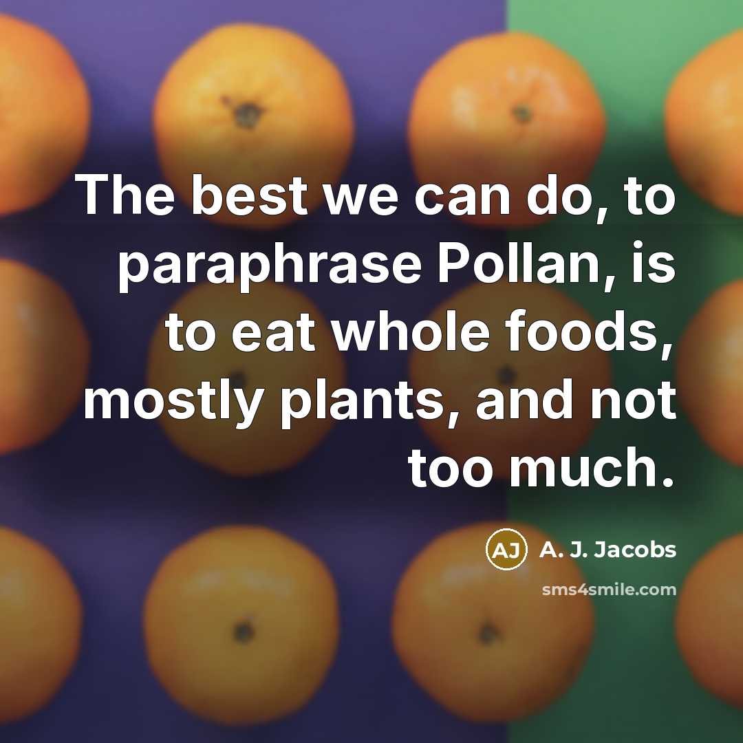 “The best we can do, to paraphrase Pollan, is to eat whole foods, mostly plants, and not too much.” quote by A. J. Jacobs