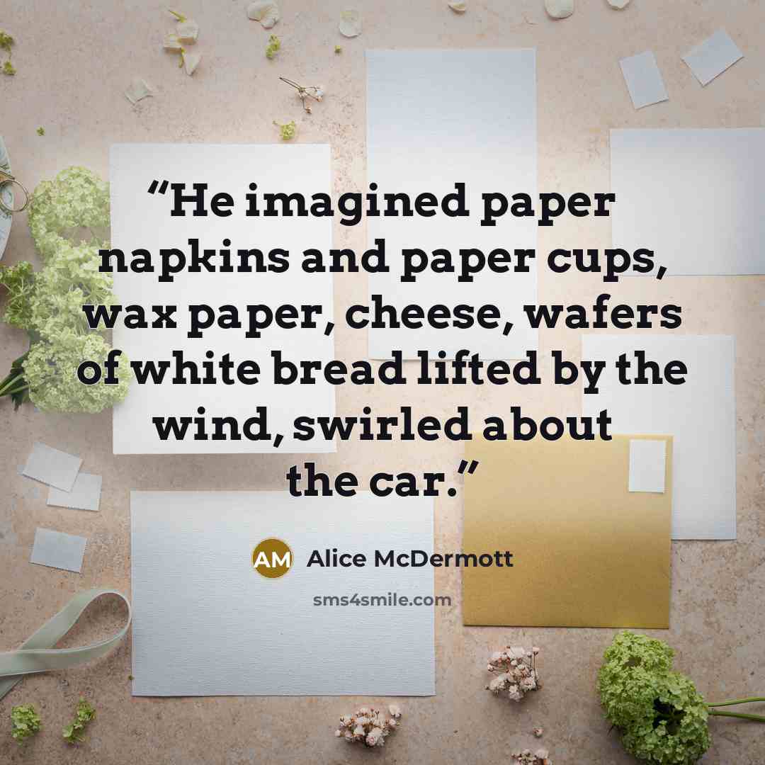 “He imagined paper napkins and paper cups, wax paper, cheese, wafers of white bread lifted by the wind, swirled about the car.” quote by Alice McDermott