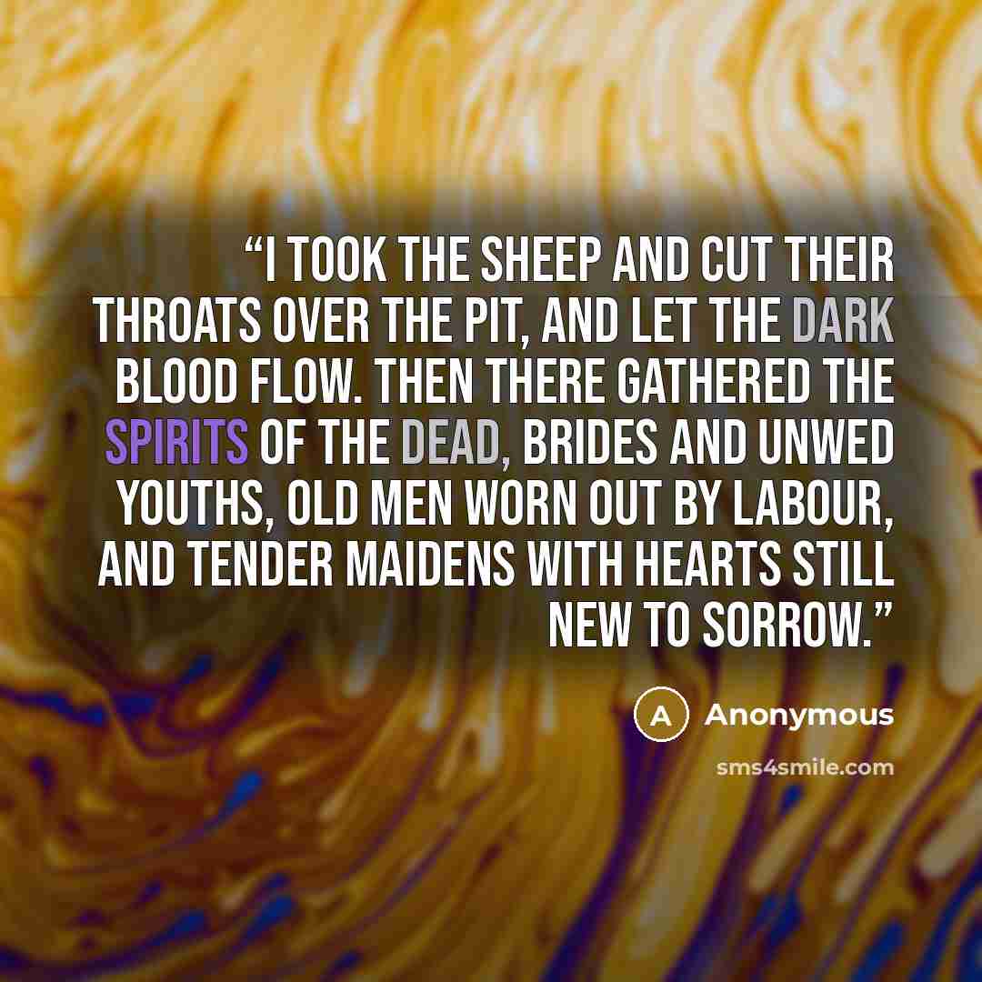 “I took the sheep and cut their throats over the pit, and let the dark blood flow. Then there gathered the spirits of the dead, brides and unwed youths, old men worn out by labour, and tender maidens with hearts still new to sorrow.” quote by Anonymous