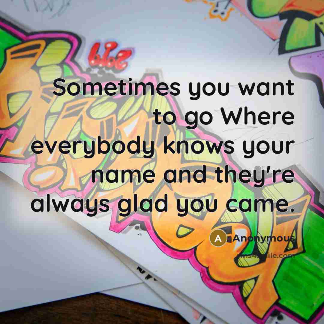“Sometimes you want to go Where everybody knows your name and they're always glad you came.” quote by Anonymous