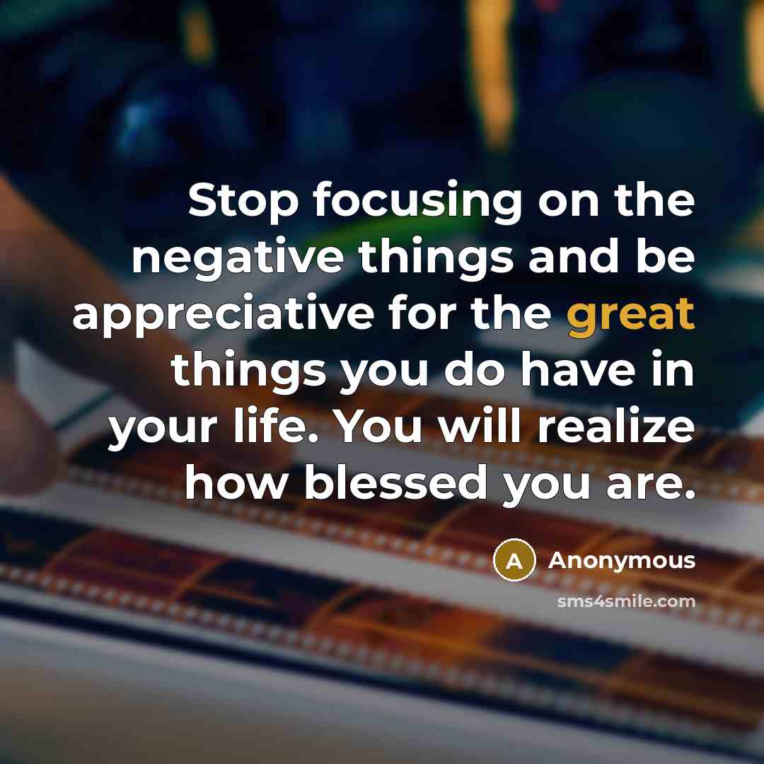“Stop focusing on the negative things and be appreciative for the great things you do have in your life. You will realize how blessed you are.” quote by Anonymous