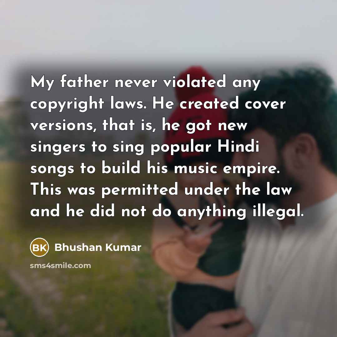 “My father never violated any copyright laws. He created cover versions, that is, he got new singers to sing popular Hindi songs to build his music empire. This was permitted under the law and he did not do anything illegal.” quote by Bhushan Kumar