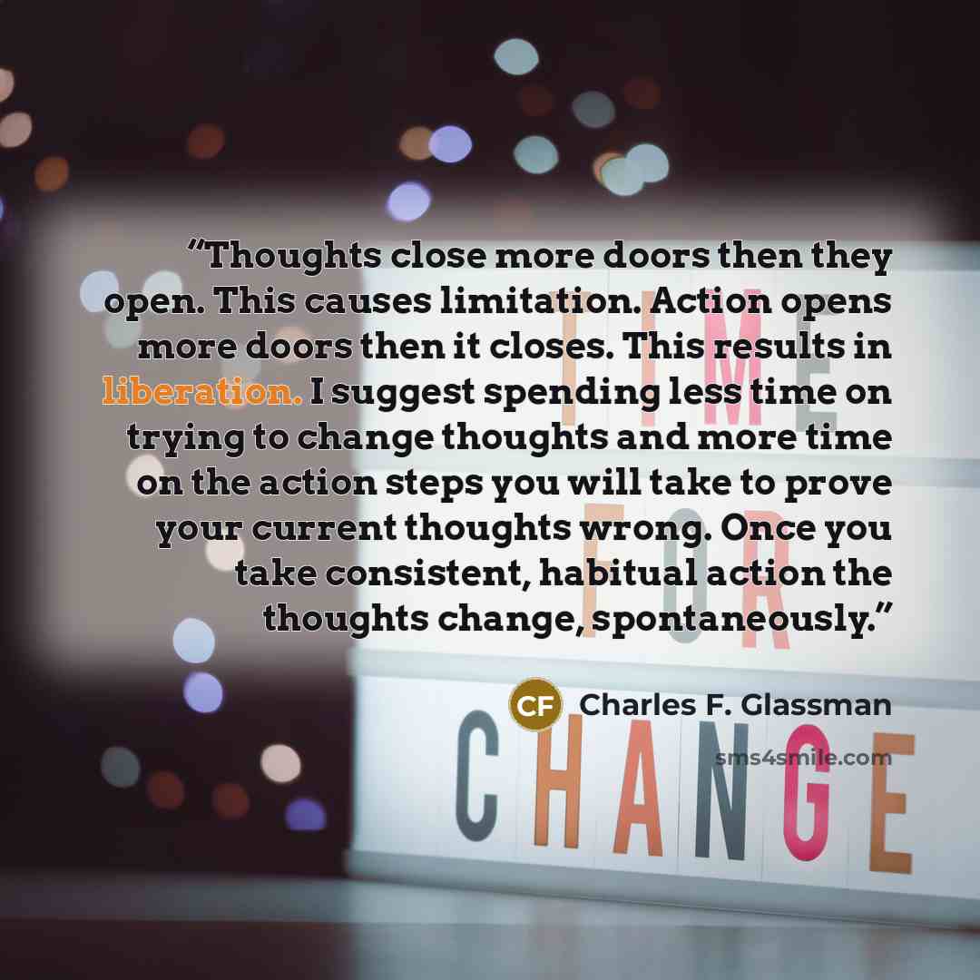 “Thoughts close more doors then they open. This causes limitation. Action opens more doors then it closes. This results in liberation. I suggest spending less time on trying to change thoughts and more time on the action steps you will take to prove your current thoughts wrong. Once you take…” quote by Charles F. Glassman