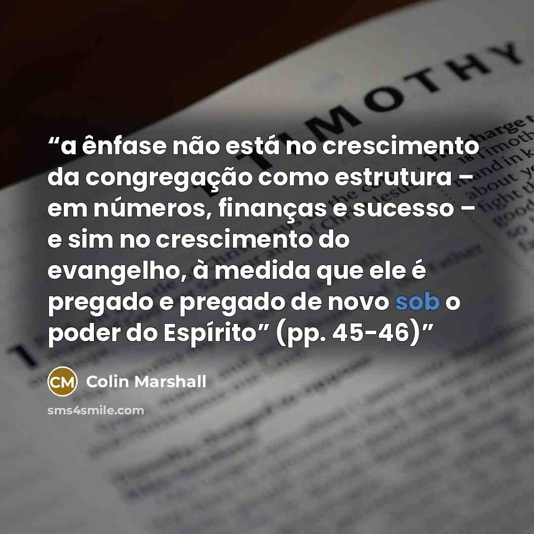 “a ênfase não está no crescimento da congregação como estrutura – em números, finanças e sucesso – e sim no crescimento do evangelho, à medida que ele é pregado e pregado de novo sob o poder do Espírito” (pp. 45-46)” quote by Colin Marshall