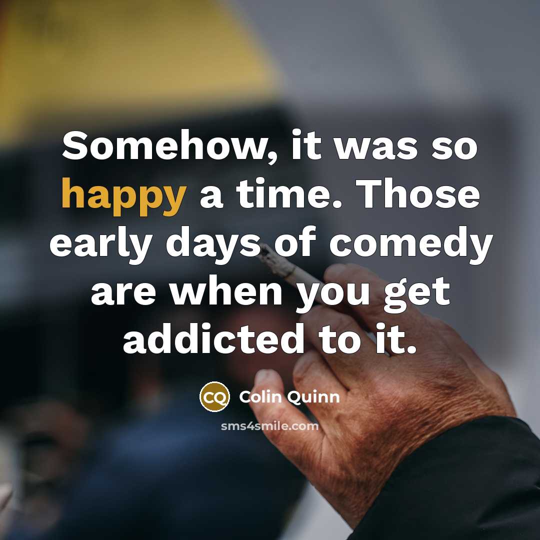“Somehow, it was so happy a time. Those early days of comedy are when you get addicted to it.” quote by Colin Quinn