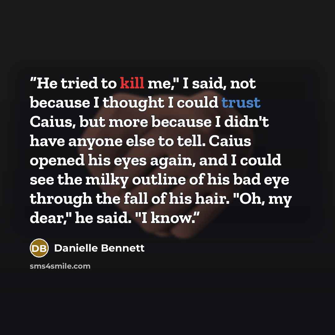 “He tried to kill me," I said, not because I thought I could trust Caius, but more because I didn't have anyone else to tell. Caius opened his eyes again, and I could see the milky outline of his bad eye through the fall of his hair. "Oh, my dear," he said. "I know.” quote by Danielle Bennett