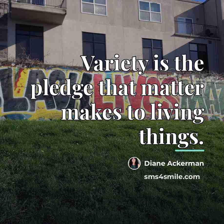 “Variety is the pledge that matter makes to living things.…” quote by Diane Ackerman