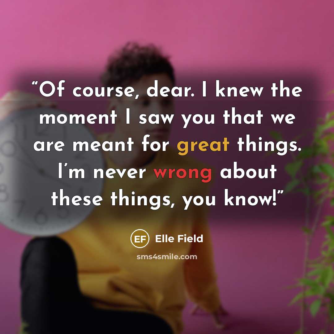 “Of course, dear. I knew the moment I saw you that we are meant for great things. I’m never wrong about these things, you know!” quote by Elle Field