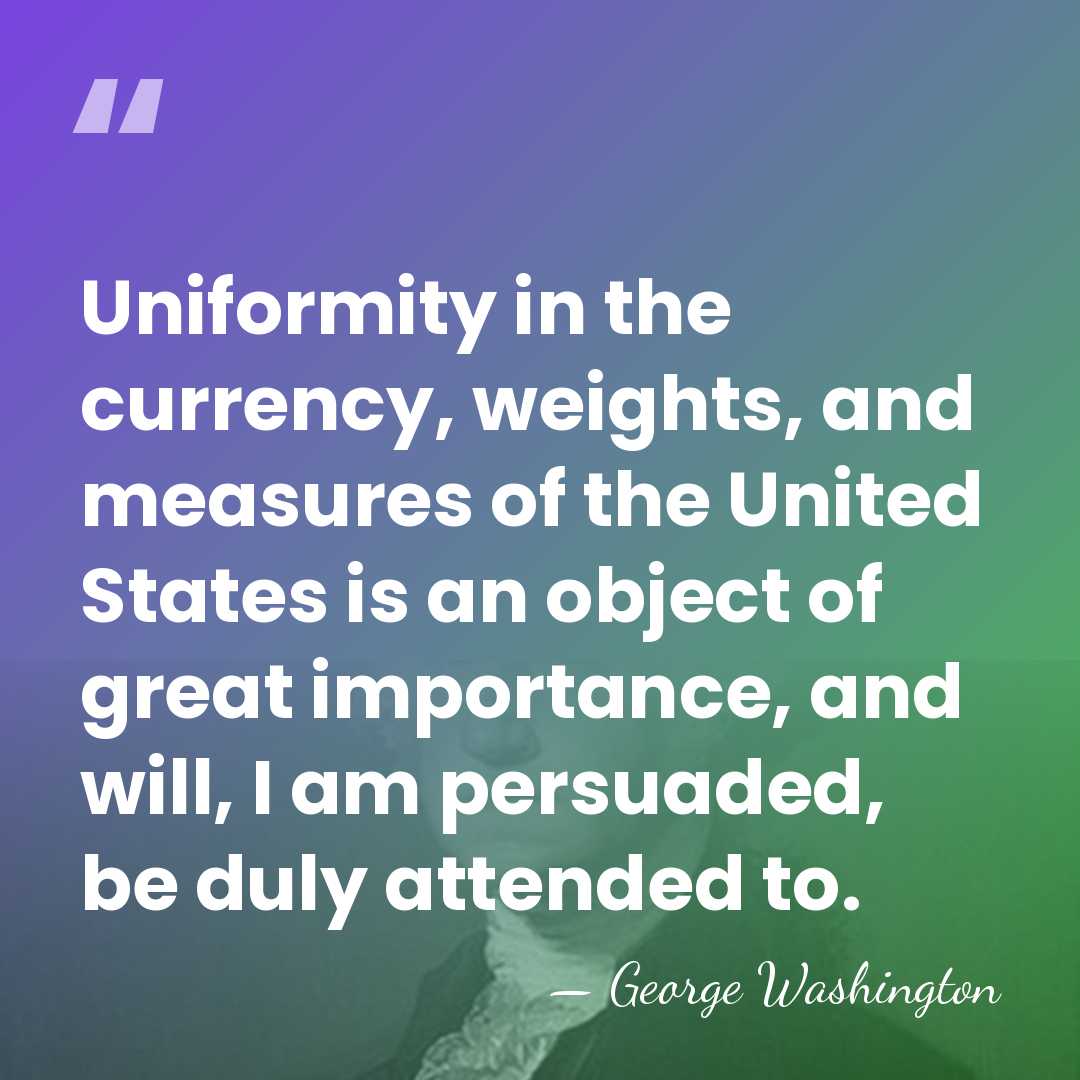 Uniformity in the currency, weights, and measures of the United States is&hellip; - George Washington