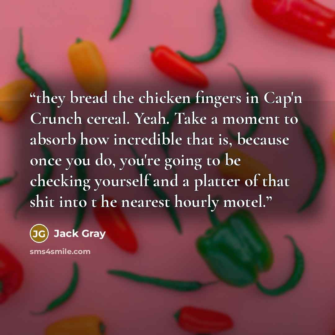 “they bread the chicken fingers in Cap'n Crunch cereal. Yeah. Take a moment to absorb how incredible that is, because once you do, you're going to be checking yourself and a platter of that shit into t he nearest hourly motel.” quote by Jack Gray