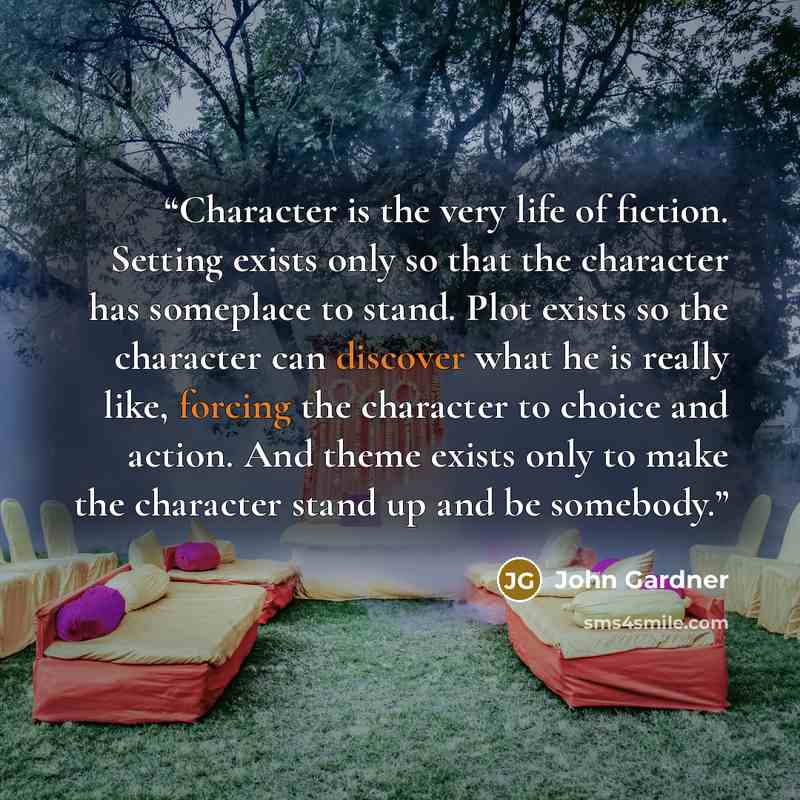 “Character is the very life of fiction. Setting exists only so that the character has someplace to stand. Plot exists so the character can discover what he is really like, forcing the character to choice and action. And theme exists only to make the character stand up and be somebody.” quote by John Gardner