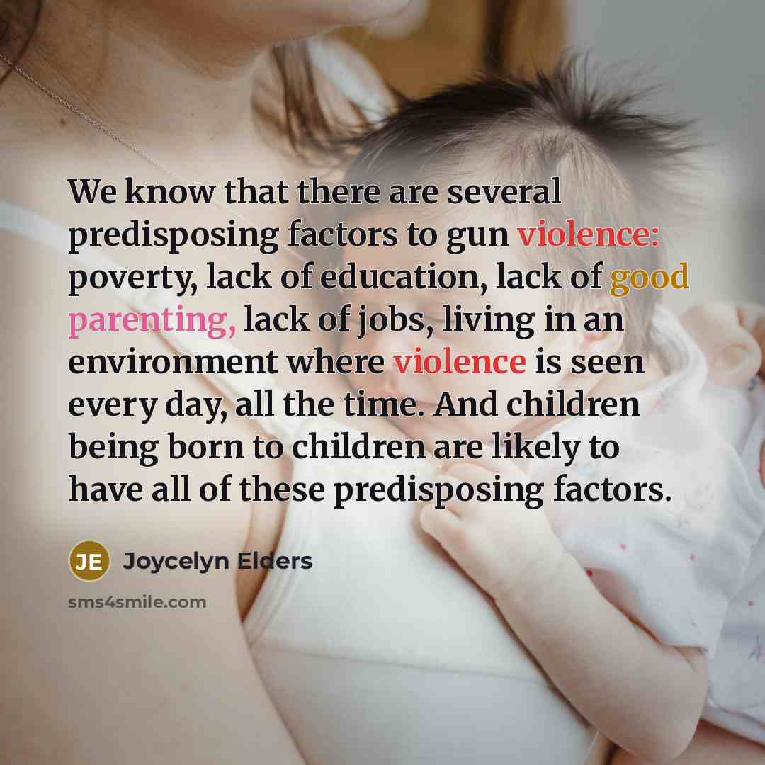 “We know that there are several predisposing factors to gun violence: poverty, lack of education, lack of good parenting, lack of jobs, living in an environment where violence is seen every day, all the time. And children being born to children are likely to have all of these predisposing factors.” quote by Joycelyn Elders