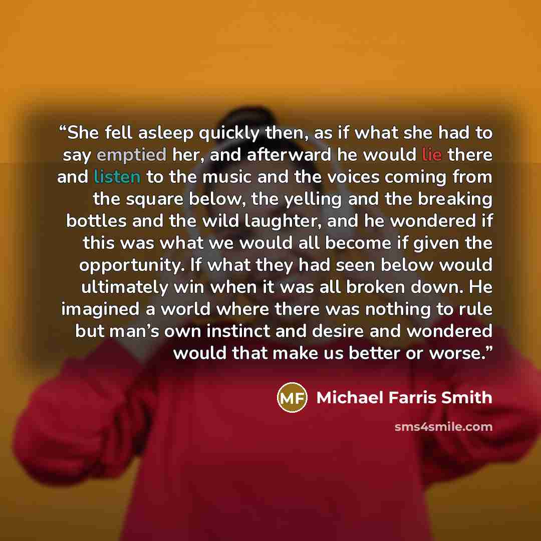 “She fell asleep quickly then, as if what she had to say emptied her, and afterward he would lie there and listen to the music and the voices coming from the square below, the yelling and the breaking bottles and the wild laughter, and he wondered if this was what we would all become if given the…” quote by Michael Farris Smith