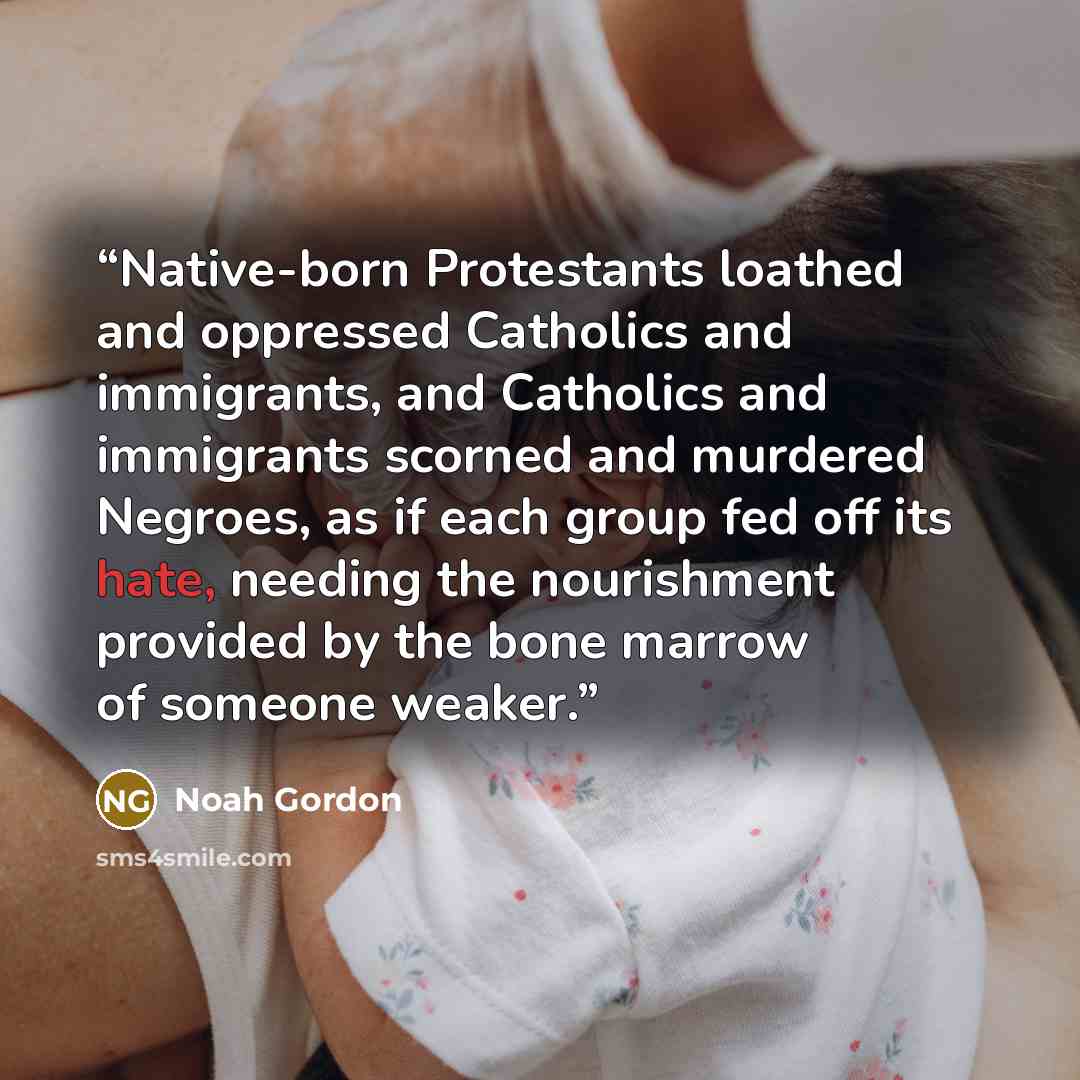 “Native-born Protestants loathed and oppressed Catholics and immigrants, and Catholics and immigrants scorned and murdered Negroes, as if each group fed off its hate, needing the nourishment provided by the bone marrow of someone weaker.” quote by Noah Gordon