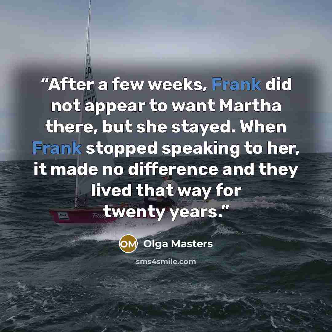“After a few weeks, Frank did not appear to want Martha there, but she stayed. When Frank stopped speaking to her, it made no difference and they lived that way for twenty years.” quote by Olga Masters