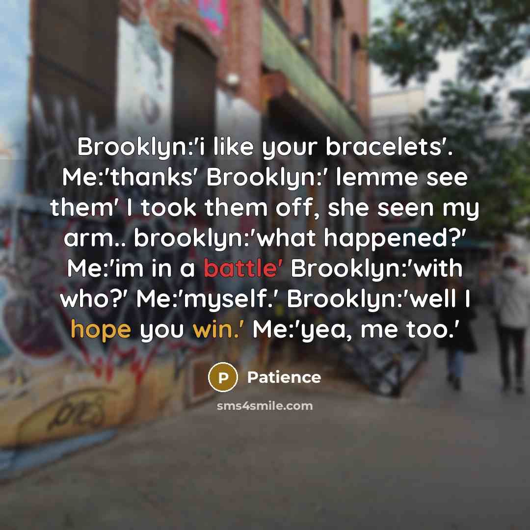 “Brooklyn:'i like your bracelets'. Me:'thanks' Brooklyn:' lemme see them' I took them off, she seen my arm.. brooklyn:'what happened?' Me:'im in a battle' Brooklyn:'with who?' Me:'myself.' Brooklyn:'well I hope you win.' Me:'yea, me too.'” quote by Patience