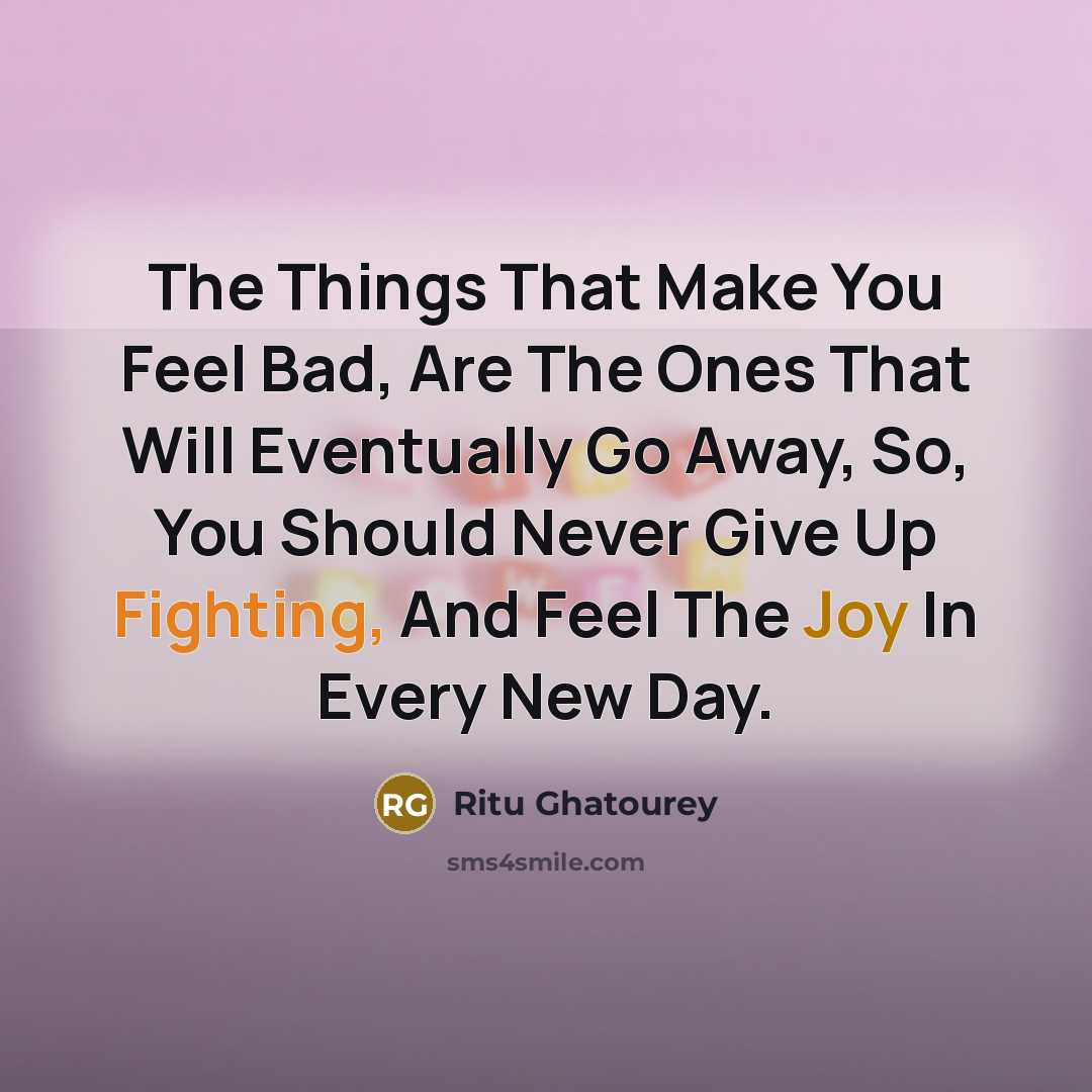 “The Things That Make You Feel Bad, Are The Ones That Will Eventually Go Away, So, You Should Never Give Up Fighting, And Feel The Joy In Every New Day.” quote by Ritu Ghatourey