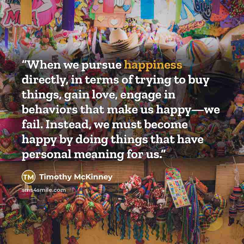 “When we pursue happiness directly, in terms of trying to buy things, gain love, engage in behaviors that make us happy—we fail. Instead, we must become happy by doing things that have personal meaning for us.” quote by Timothy McKinney