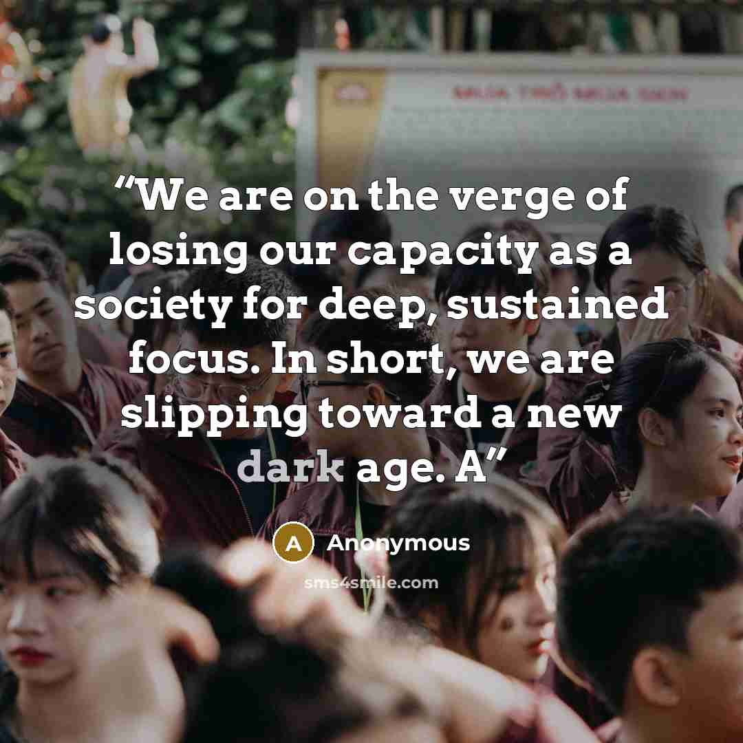 “We are on the verge of losing our capacity as a society for deep, sustained focus. In short, we are slipping toward a new dark age. A” quote by Anonymous