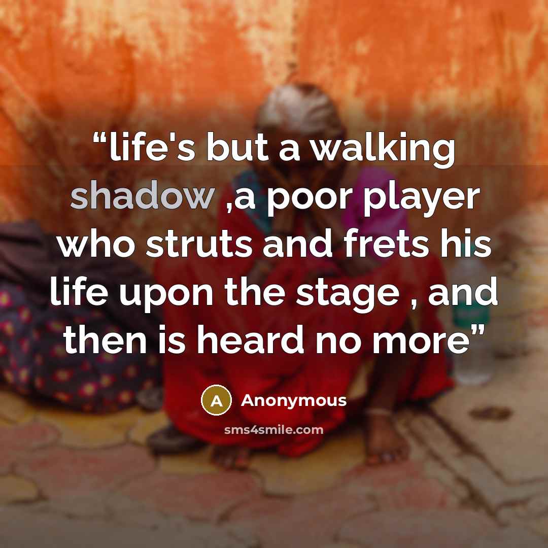 “life's but a walking shadow ,a poor player who struts and frets his life upon the stage , and then is heard no more” quote by Anonymous