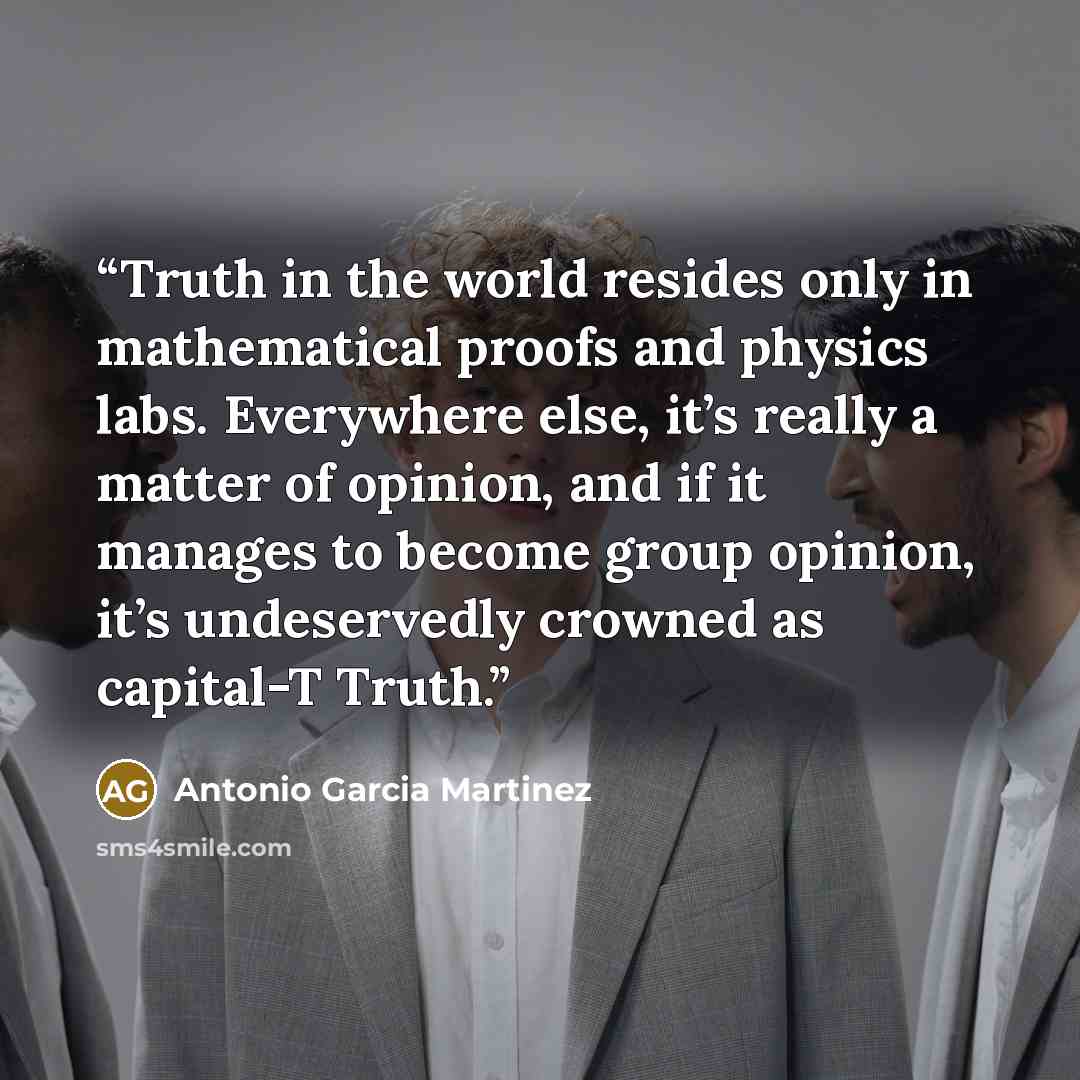 “Truth in the world resides only in mathematical proofs and physics labs. Everywhere else, it’s really a matter of opinion, and if it manages to become group opinion, it’s undeservedly crowned as capital-T Truth.” quote by Antonio Garcia Martinez