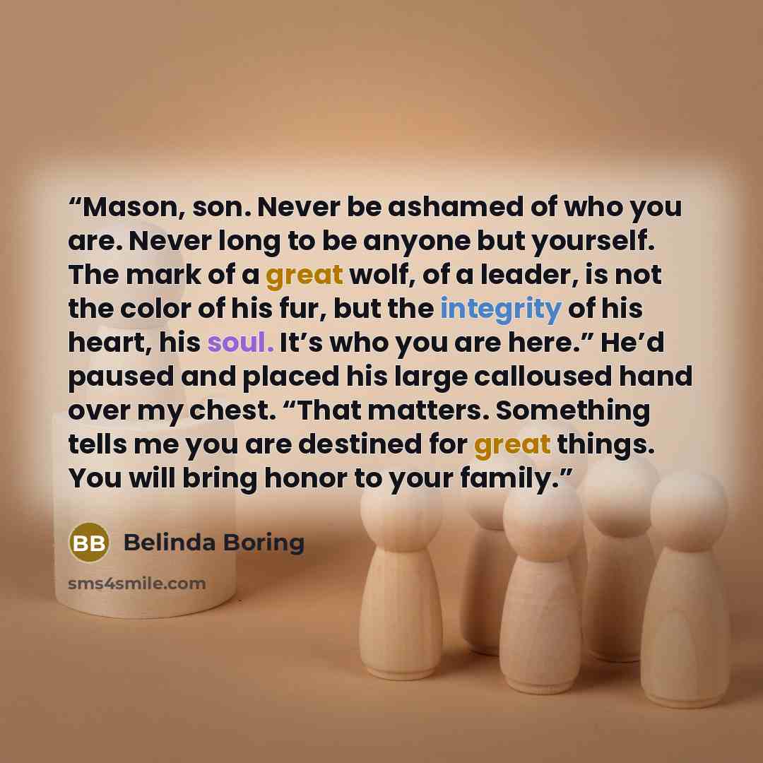 “Mason, son. Never be ashamed of who you are. Never long to be anyone but yourself. The mark of a great wolf, of a leader, is not the color of his fur, but the integrity of his heart, his soul. It’s who you are here.” He’d paused and placed his large calloused hand over my chest. “That matters…” quote by Belinda Boring