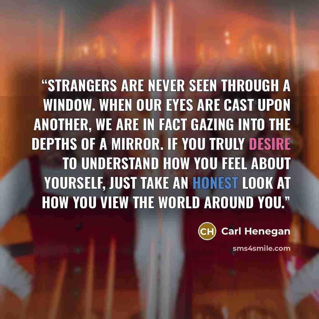 “Strangers are never seen through a window. When our eyes are cast upon another, we are in fact gazing into the depths of a mirror. If you truly desire to understand how you feel about yourself, just take an honest look at how you view the world around you.” quote by Carl Henegan