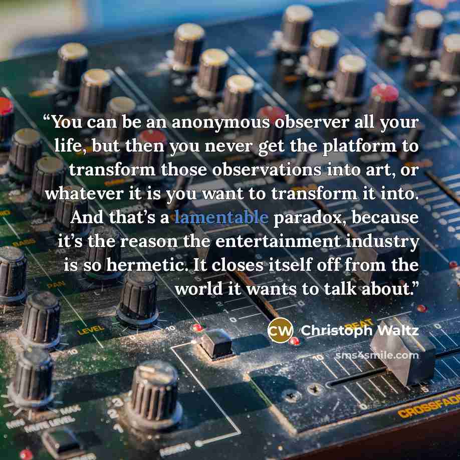 “You can be an anonymous observer all your life, but then you never get the platform to transform those observations into art, or whatever it is you want to transform it into. And that’s a lamentable paradox, because it’s the reason the entertainment industry is so hermetic. It closes itself off…” quote by Christoph Waltz