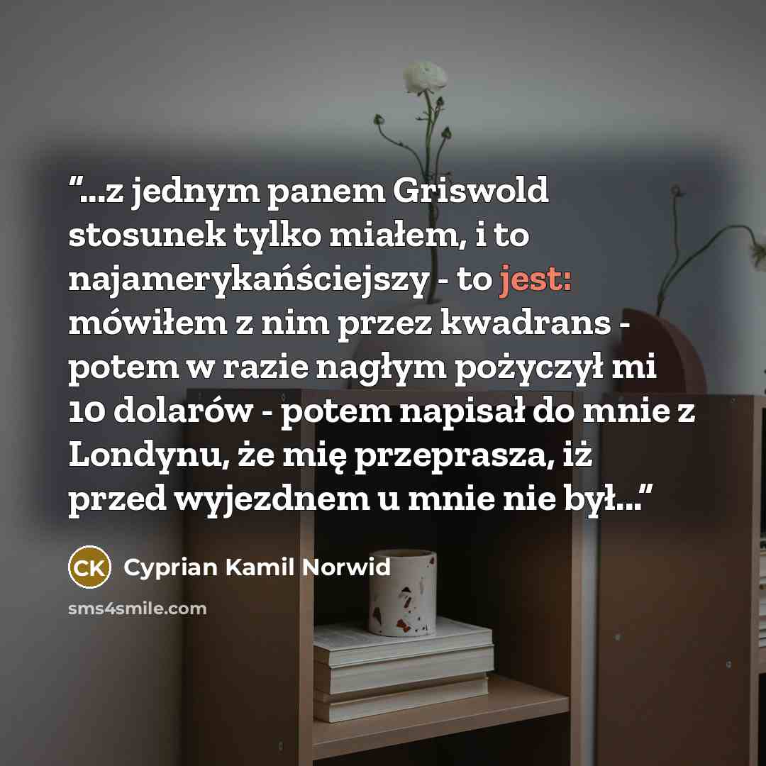 “...z jednym panem Griswold stosunek tylko miałem, i to najamerykańściejszy - to jest: mówiłem z nim przez kwadrans - potem w razie nagłym pożyczył mi 10 dolarów - potem napisał do mnie z Londynu, że mię przeprasza, iż przed wyjezdnem u mnie nie był...” quote by Cyprian Kamil Norwid