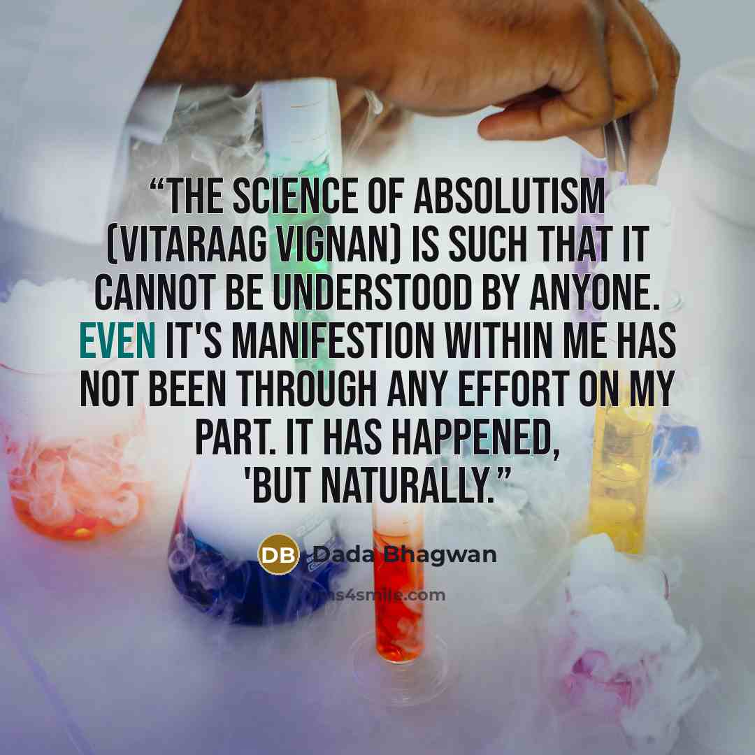 “The science of absolutism (vitaraag vignan) is such that it cannot be understood by anyone. Even it's manifestion within me has not been through any effort on my part. It has happened, 'but naturally.” quote by Dada Bhagwan
