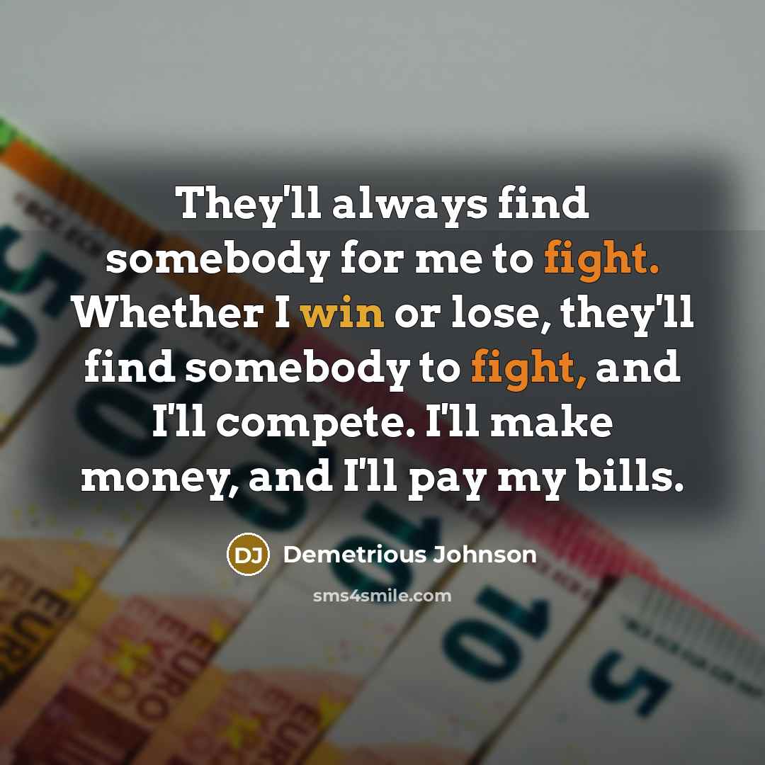“They'll always find somebody for me to fight. Whether I win or lose, they'll find somebody to fight, and I'll compete. I'll make money, and I'll pay my bills.” quote by Demetrious Johnson