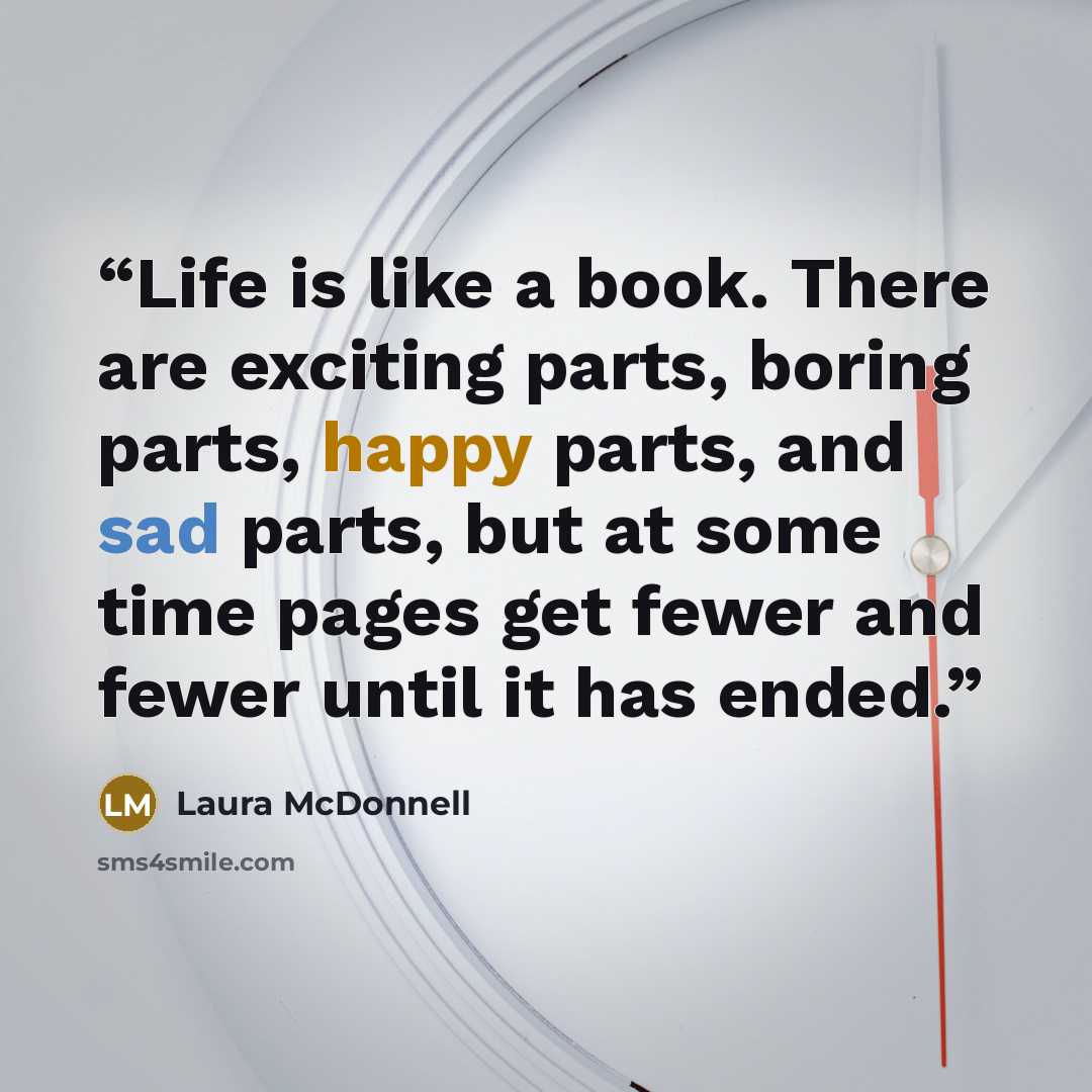 “Life is like a book. There are exciting parts, boring parts, happy parts, and sad parts, but at some time pages get fewer and fewer until it has ended.” quote by Laura McDonnell