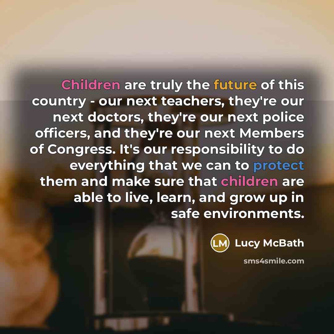 “Children are truly the future of this country - our next teachers, they're our next doctors, they're our next police officers, and they're our next Members of Congress. It's our responsibility to do everything that we can to protect them and make sure that children are able to live, learn, and…” quote by Lucy McBath