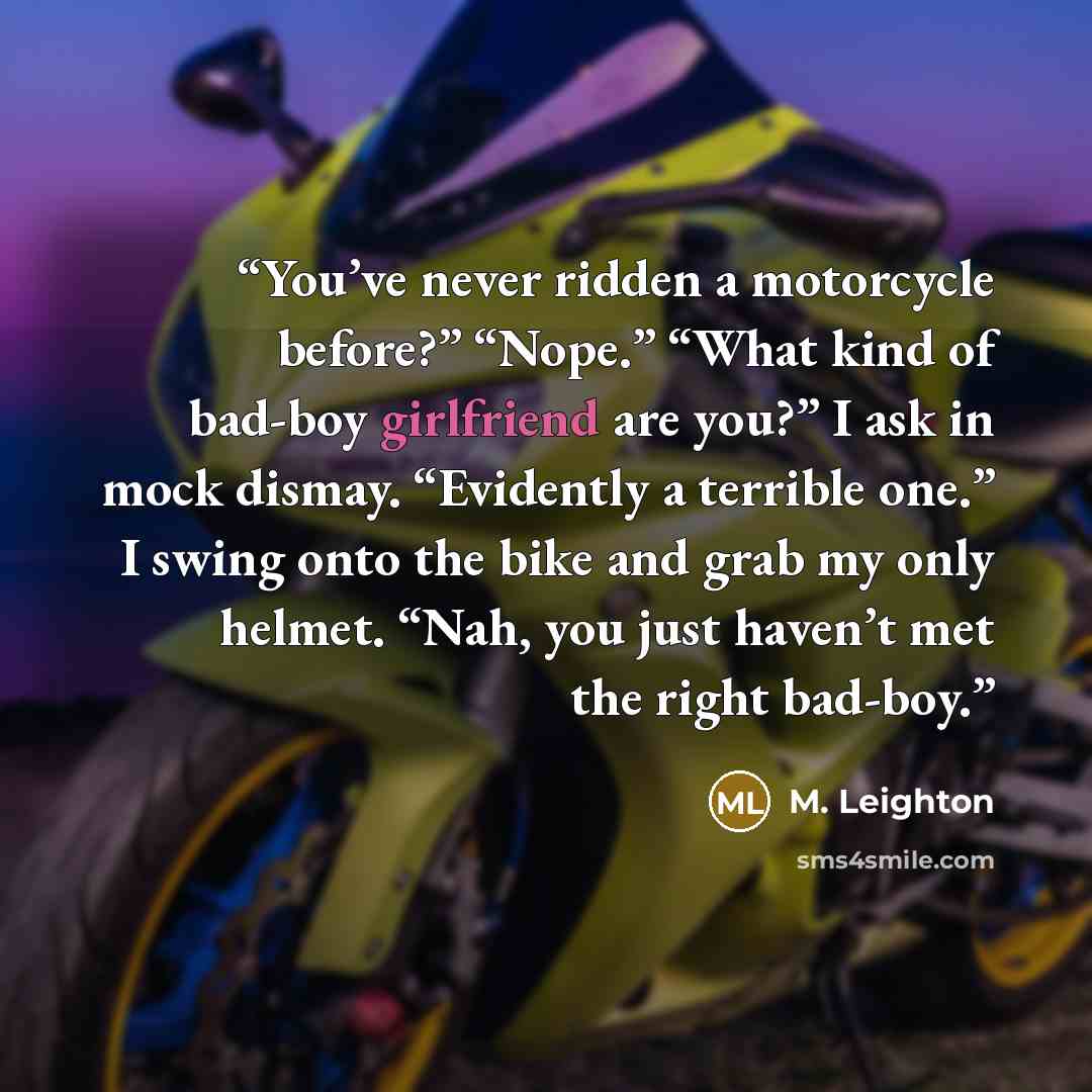 “You’ve never ridden a motorcycle before?” “Nope.” “What kind of bad-boy girlfriend are you?” I ask in mock dismay. “Evidently a terrible one.” I swing onto the bike and grab my only helmet. “Nah, you just haven’t met the right bad-boy.” quote by M. Leighton