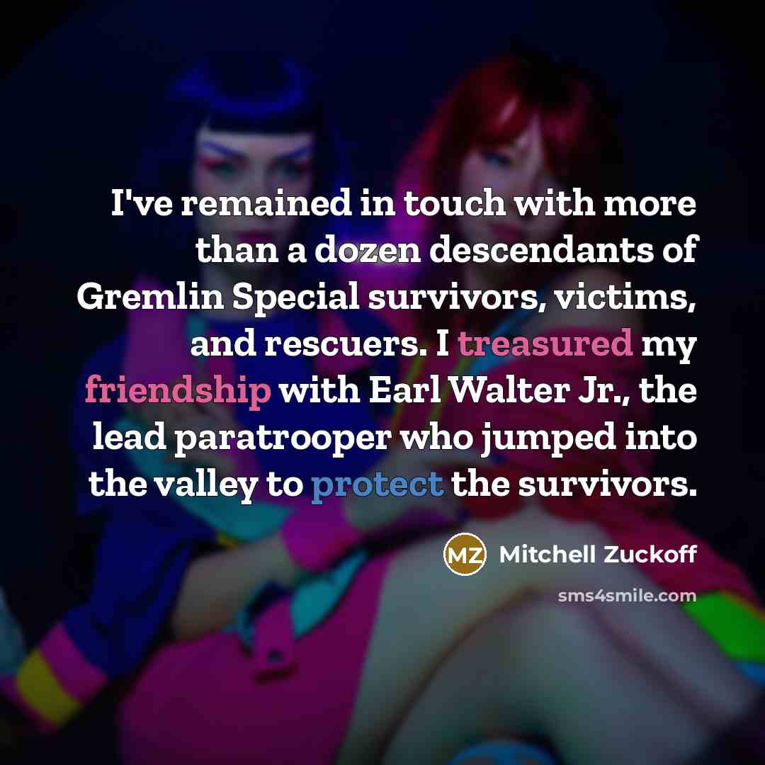 “I've remained in touch with more than a dozen descendants of Gremlin Special survivors, victims, and rescuers. I treasured my friendship with Earl Walter Jr., the lead paratrooper who jumped into the valley to protect the survivors.” quote by Mitchell Zuckoff