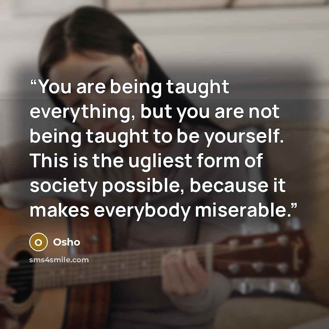 “You are being taught everything, but you are not being taught to be yourself. This is the ugliest form of society possible, because it makes everybody miserable.” quote by Osho